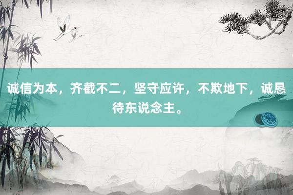 诚信为本，齐截不二，坚守应许，不欺地下，诚恳待东说念主。
