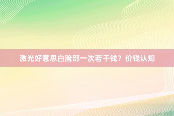 激光好意思白脸部一次若干钱？价钱认知