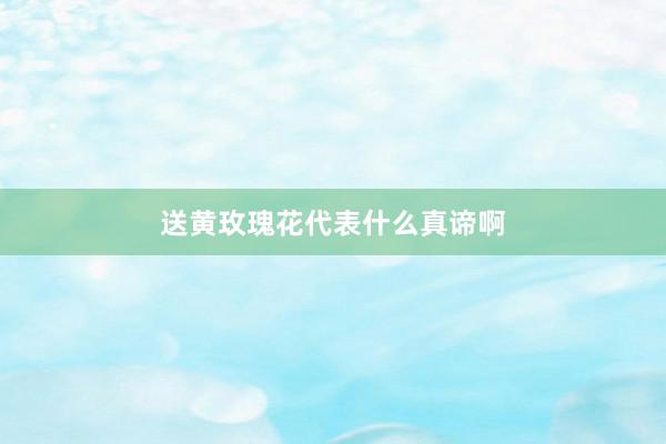 送黄玫瑰花代表什么真谛啊